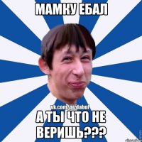 МАМКУ ЕБАЛ А ТЫ ЧТО НЕ ВЕРИШЬ???