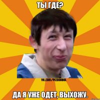 ТЫ ГДЕ? ДА Я УЖЕ ОДЕТ, ВЫХОЖУ.