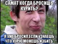 Самат когда бросишь курить? Я уже бросил,Если узнаешь что курю можешь избить