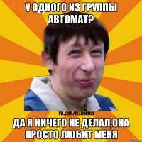 У одного из группы автомат? Да я ничего не делал,она просто любит меня