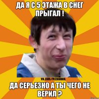 да я с 5 этажа в снег прыгал ! да серьезно а ты чего не верил ?