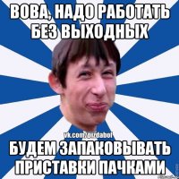 ВОВА, НАДО РАБОТАТЬ БЕЗ ВЫХОДНЫХ БУДЕМ ЗАПАКОВЫВАТЬ ПРИСТАВКИ ПАЧКАМИ