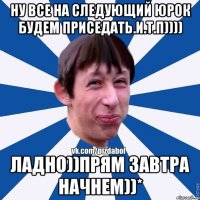 ну все на следующий юрок будем приседать.и.т.п)))) ладно))прям завтра начнем))*