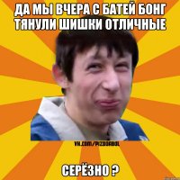 да мы вчера с батей бонг тянули шишки отличные Серёзно ?