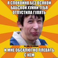 я спокойно без всякой бабской хуйни тебя отпустила гулять и мне обсалютно плевать с кем