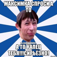 Максимка спроси а то А то капец тебя!!!Сирьёзно!