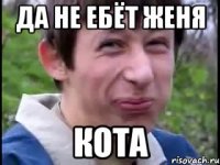 Да не ебёт Женя кота