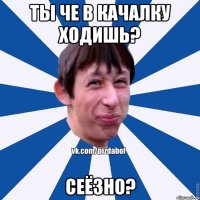 Ты че в качалку ходишь? Сеёзно?