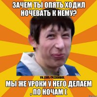 зачем ты опять ходил ночевать к нему? мы же уроки у него делаем , по ночам (