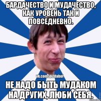 Бардачество и мудачество, как уровень так и повседневно. Не надо быть мудаком на других, люби себя.