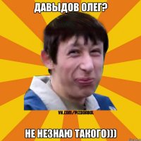 Давыдов олег? НЕ НЕЗНАЮ ТАКОГО)))