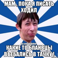 МАМ , ПОКА Я ПИСАТЬ ХОДИЛ КАКИЕ ТО БПАНВЦЫ ВЪЕБАЛИСЬ В ТАЧКУ !