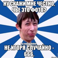 Ну скажи мне честно, чье это фото? Не Игоря случайно - 666.