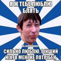 я ж тебе люблю блять сильно люблю, і інший ніхто мені не потрібен