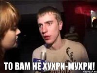  то вам не хухри-мухри!