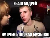 ебаш Андрей ну очень плохая музыка)