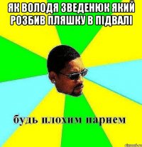 ЯК ВОЛОДЯ ЗВЕДЕНЮК ЯКИЙ РОЗБИВ ПЛЯШКУ В ПІДВАЛІ 