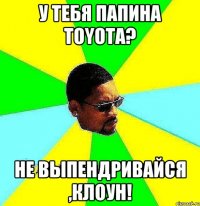 у тебя папина TOYOTA? Не выпендривайся ,клоун!