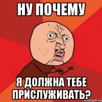 Ну почему я должна тебе прислуживать?