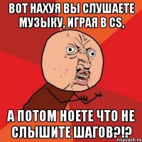 вот нахуя вы слушаете музыку, играя в cs, а потом ноете что не слышите шагов?!?