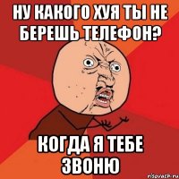 НУ КАКОГО ХУЯ ТЫ НЕ БЕРЕШЬ ТЕЛЕФОН? КОГДА Я ТЕБЕ ЗВОНЮ