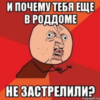 и почему тебя еще в роддоме не застрелили?