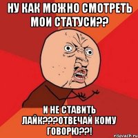 Ну как можно смотреть мои статуси?? И не ставить лайк???отвечай кому говорю??!