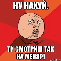 Ну нахуй. Ти смотриш так на меня?!