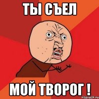 ты съел мой творог !