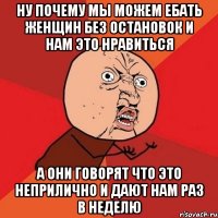 Ну почему мы можем ебать женщин без остановок и нам это нравиться а они говорят что это неприлично и дают нам раз в неделю