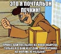 Это я почтальон Печкин! Принес вам послылку из Новосибирска, только я ее вам не отдам, пока Куткина на форуме не разбанят.