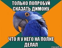 только попробуй сказать Димону что я у него на полке делал