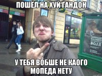 ПОШЁЛ НА ХУЙ ГАНДОН У ТЕБЯ ВОБШЕ НЕ КАОГО МОПЕДА НЕТУ