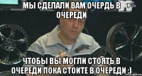 Мы сделали вам очердь в очереди Чтобы вы могли стоять в очереди пока стоите в очереди :)