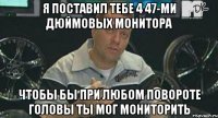 я поставил тебе 4 47-ми дюймовых монитора чтобы бы при любом повороте головы ты мог мониторить