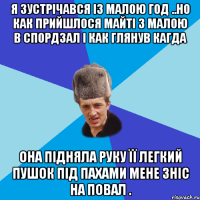 я зустрічався із малою год ..но как прийшлося майті з малою в спордзал і как глянув кагда она підняла руку її легкий пушок під пахами мене зніс на повал .