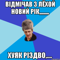 вiдмiчав з ЛЁХОЙ новий рIк,,,,,,,,, хуяк рiздво,....