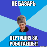 не базарь вертушку за роботаешь!!