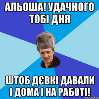 Альоша! Удачного тобі дня Штоб дєвкі давали і дома і на работі!