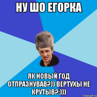 НУ ШО ЕГОРКА ЯК НОВЫЙ ГОД ОТПРАЗНУВАВ?)) ВЕРТУХЫ НЕ КРУТЫВ?:)))