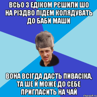 всьо з Едіком рєшили шо на Різдво підем колядувать до Баби Маши Вона всігда дасть пивасіка, та ше й може до себе пригласить на чай