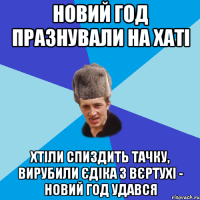 новий год празнували на хаті хтіли спиздить тачку, вирубили єдіка з вєртухі - новий год удався