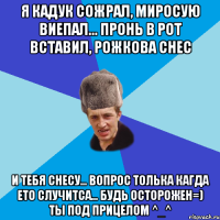 Я Кадук сожрал, Миросую виепал... Пронь в рот вставил, Рожкова снес И тебя снесу... Вопрос толька кагда ето случитса... Будь Осторожен=) Ты под прицелом ^_^