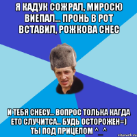 Я Кадук сожрал, Миросю виепал... Пронь в рот вставил, Рожкова снес И тебя снесу... Вопрос толька кагда ето случитса... Будь Осторожен=) Ты под прицелом ^_^