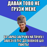 Давай тово не грузи мене Бо зараз загружу на тачку і завезу в ліс ,до вовков шо лають!