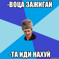 -Воца зажигай -та иди нахуй