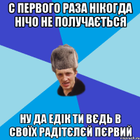 С первого раза нікогда нічо не получається Ну да Едік ти вєдь в своїх радітєлєй Пєрвий