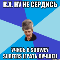 К.Х. ну не сердись Учись в Subwey Surfers іграть лучше))