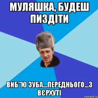 Муляшка, будеш пиздіти виб"ю зуба...переднього...з вєрхуті