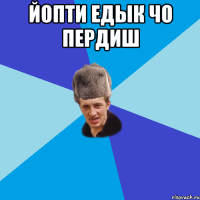 йопти едык чо пердиш 